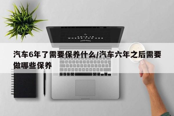 汽车6年了需要保养什么/汽车六年之后需要做哪些保养