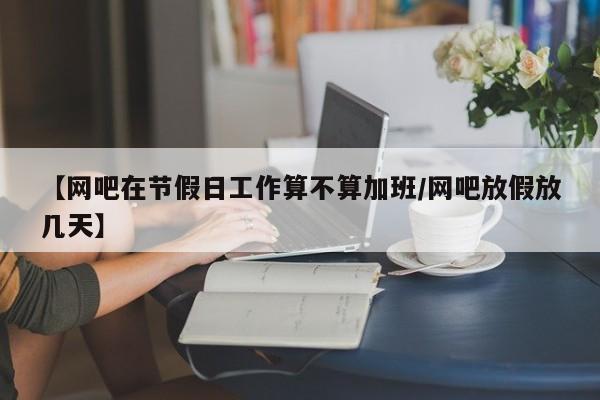 【网吧在节假日工作算不算加班/网吧放假放几天】