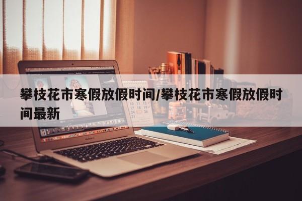 攀枝花市寒假放假时间/攀枝花市寒假放假时间最新