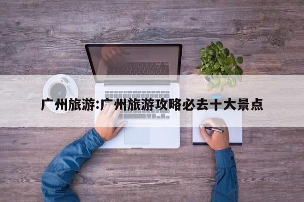 广州旅游:广州旅游攻略必去十大景点