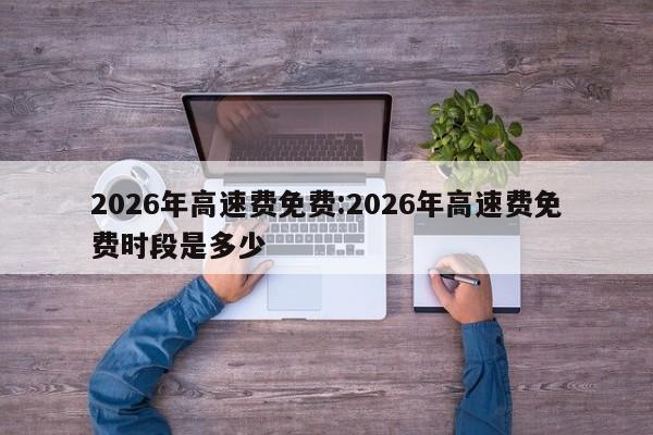 2026年高速费免费:2026年高速费免费时段是多少