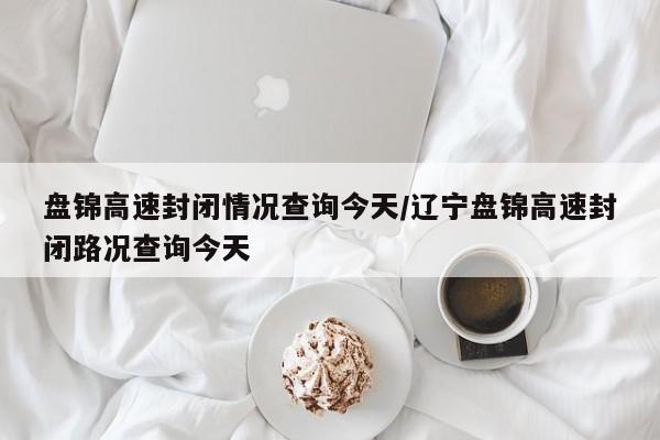 盘锦高速封闭情况查询今天/辽宁盘锦高速封闭路况查询今天