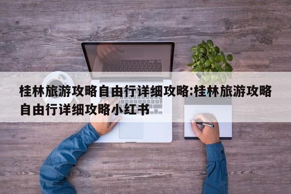 桂林旅游攻略自由行详细攻略:桂林旅游攻略自由行详细攻略小红书