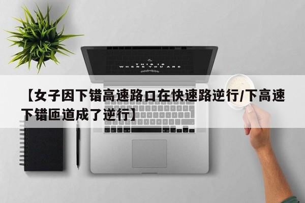【女子因下错高速路口在快速路逆行/下高速下错匝道成了逆行】