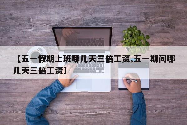 【五一假期上班哪几天三倍工资,五一期间哪几天三倍工资】