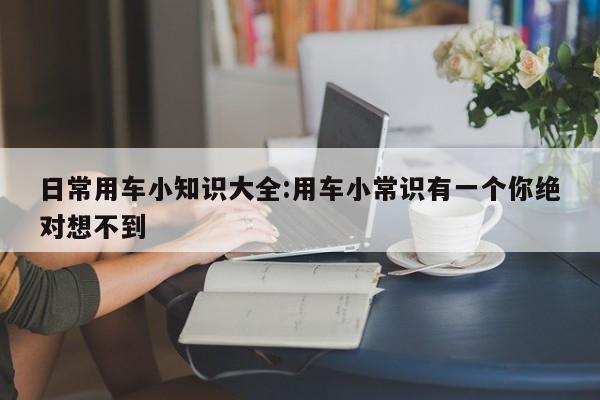 日常用车小知识大全:用车小常识有一个你绝对想不到
