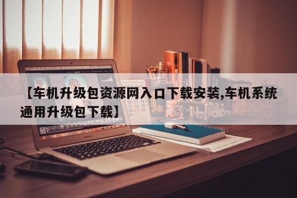 【车机升级包资源网入口下载安装,车机系统通用升级包下载】