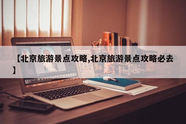 【北京旅游景点攻略,北京旅游景点攻略必去】