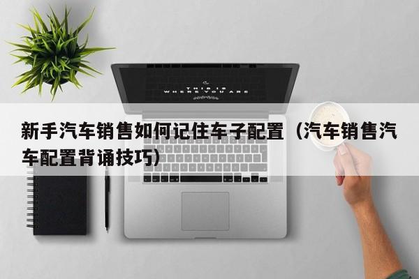 新手汽车销售如何记住车子配置(汽车销售汽车配置背诵技巧)