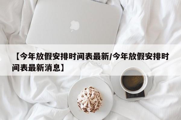 【今年放假安排时间表最新/今年放假安排时间表最新消息】
