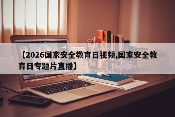 【2026国家安全教育日视频,国家安全教育日专题片直播】