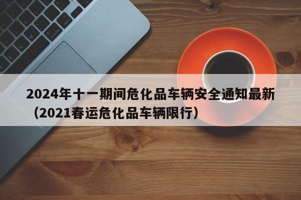 2024年十一期间危化品车辆安全通知最新(2021春运危化品车辆限行)