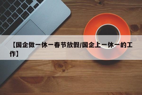 【国企做一休一春节放假/国企上一休一的工作】
