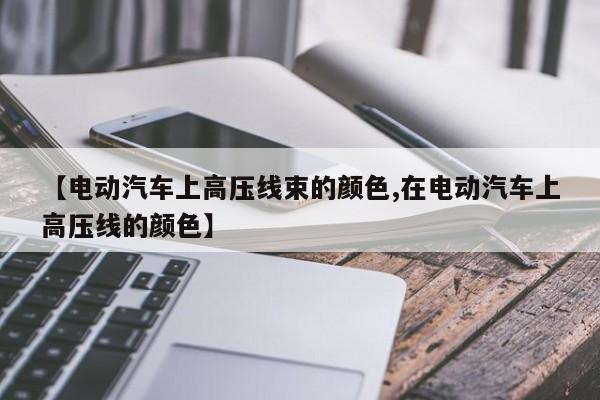 【电动汽车上高压线束的颜色,在电动汽车上高压线的颜色】