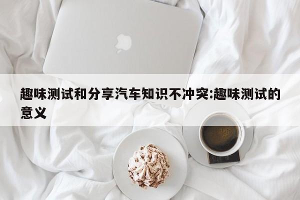 趣味测试和分享汽车知识不冲突:趣味测试的意义