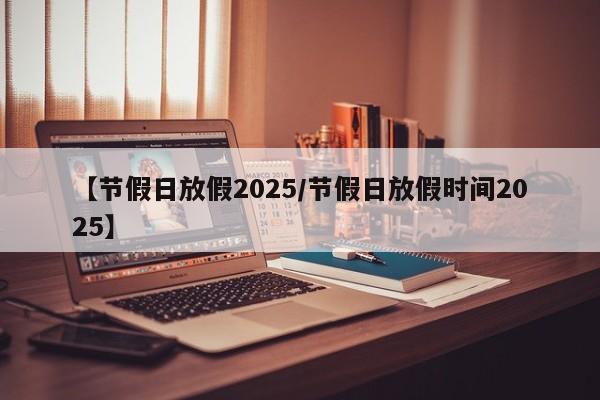 【节假日放假2025/节假日放假时间2025】