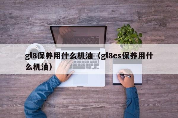 gl8保养用什么机油(gl8es保养用什么机油)