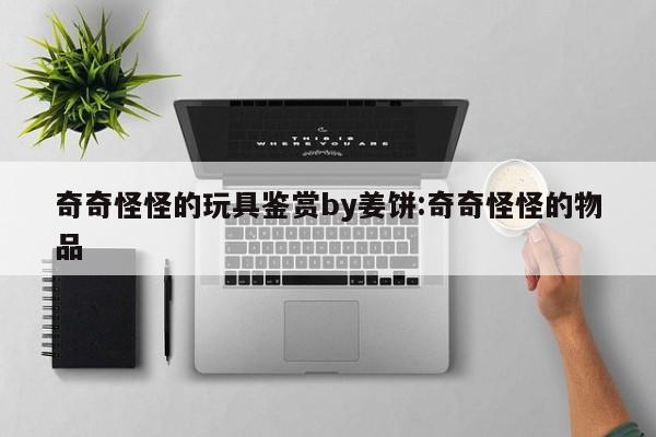 奇奇怪怪的玩具鉴赏by姜饼:奇奇怪怪的物品