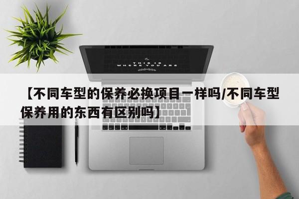 【不同车型的保养必换项目一样吗/不同车型保养用的东西有区别吗】