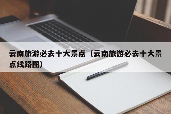 云南旅游必去十大景点(云南旅游必去十大景点线路图)