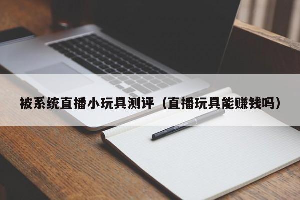 被系统直播小玩具测评(直播玩具能赚钱吗)