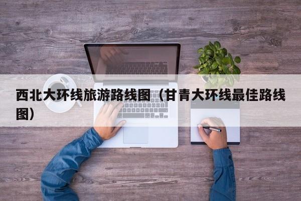 西北大环线旅游路线图(甘青大环线最佳路线图)