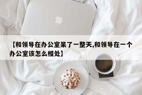 【和领导在办公室呆了一整天,和领导在一个办公室该怎么相处】