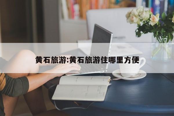 黄石旅游:黄石旅游住哪里方便