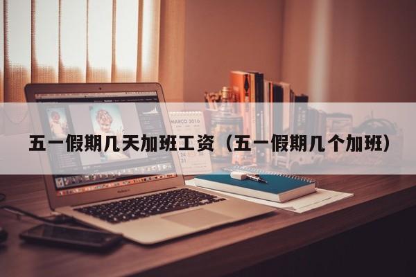 五一假期几天加班工资(五一假期几个加班)