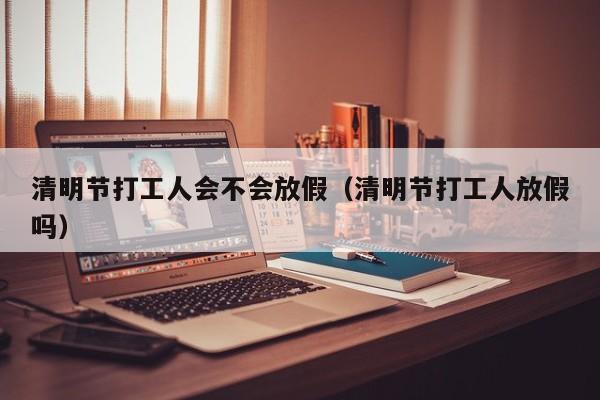 清明节打工人会不会放假(清明节打工人放假吗)