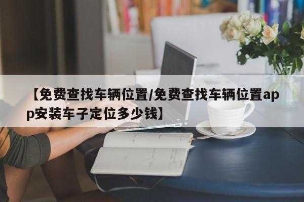 【免费查找车辆位置/免费查找车辆位置app安装车子定位多少钱】
