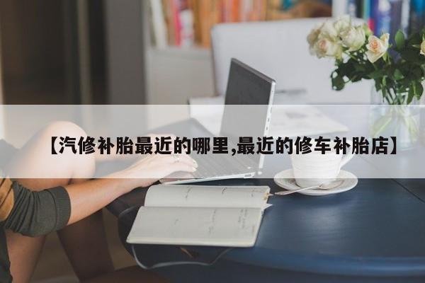 【汽修补胎最近的哪里,最近的修车补胎店】