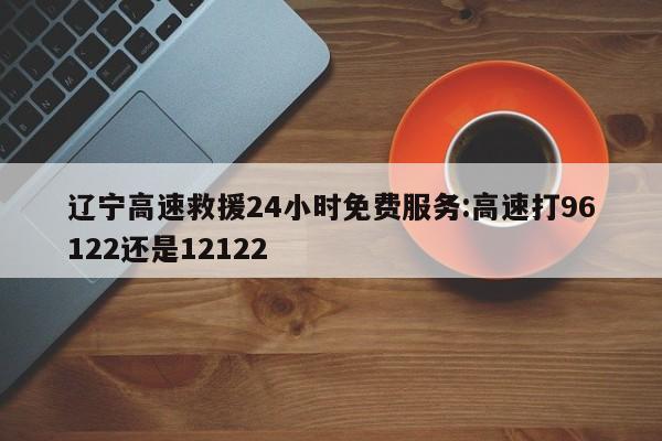 辽宁高速救援24小时免费服务:高速打96122还是12122