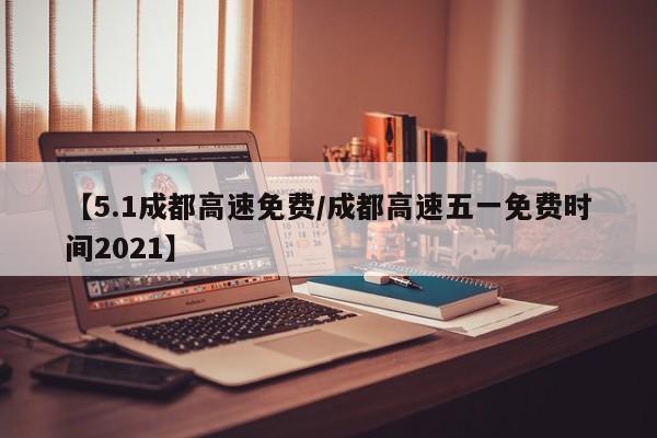 【5.1成都高速免费/成都高速五一免费时间2021】