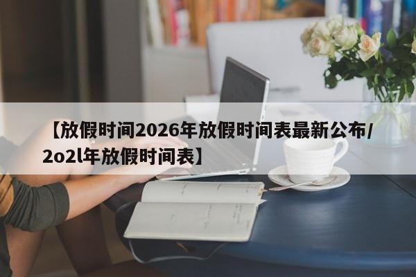 【放假时间2026年放假时间表最新公布/2o2l年放假时间表】