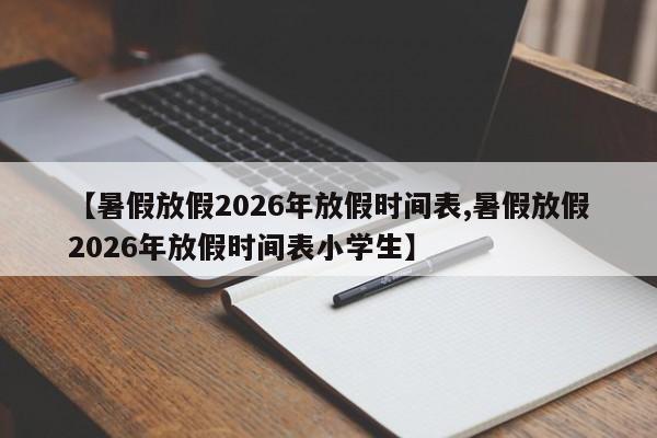 【暑假放假2026年放假时间表,暑假放假2026年放假时间表小学生】