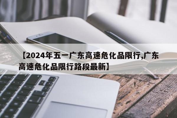 【2024年五一广东高速危化品限行,广东高速危化品限行路段最新】