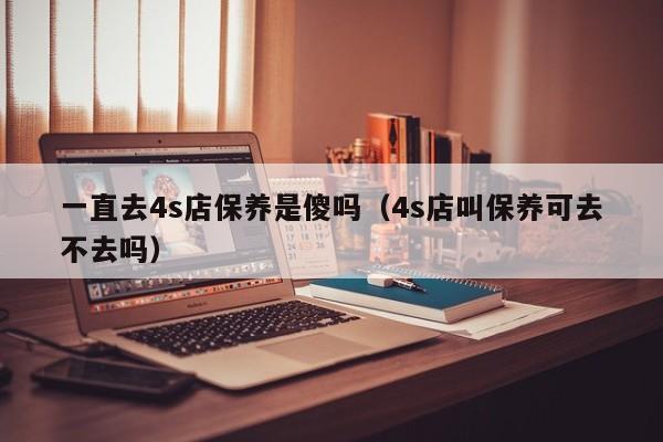 一直去4s店保养是傻吗(4s店叫保养可去不去吗)