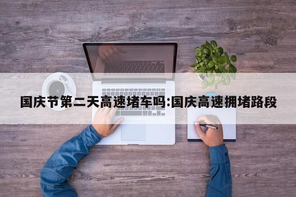 国庆节第二天高速堵车吗:国庆高速拥堵路段