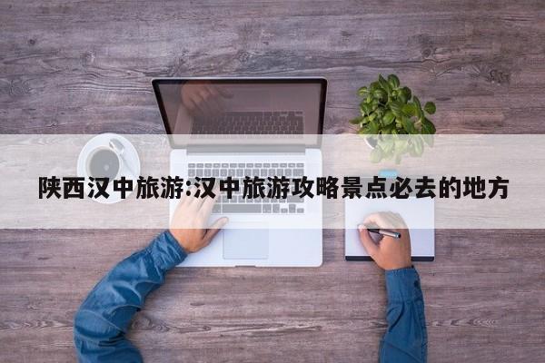 陕西汉中旅游:汉中旅游攻略景点必去的地方