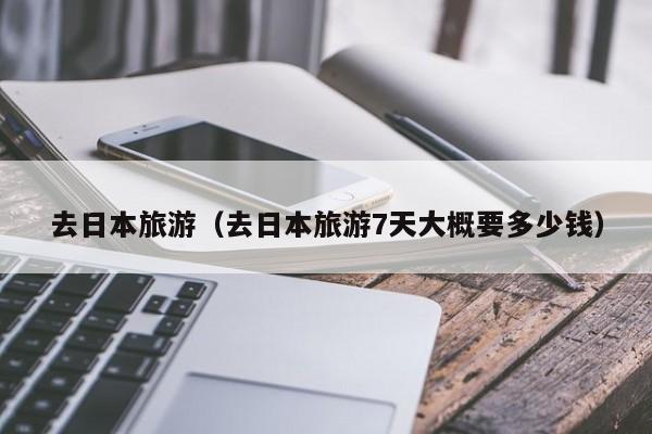 去日本旅游(去日本旅游7天大概要多少钱)