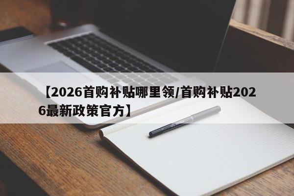 【2026首购补贴哪里领/首购补贴2026最新政策官方】