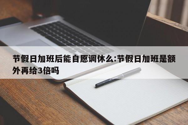 节假日加班后能自愿调休么:节假日加班是额外再给3倍吗