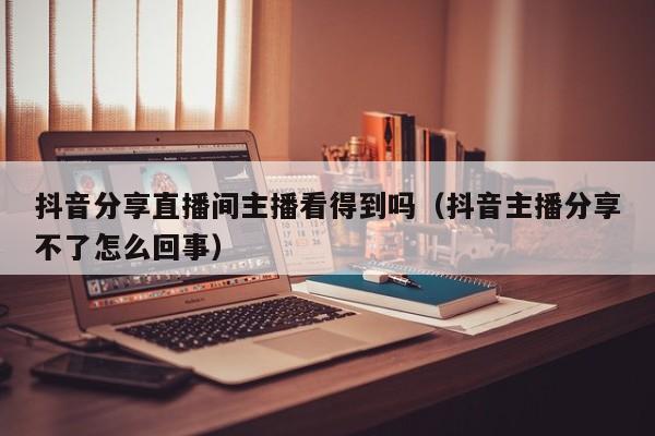 抖音分享直播间主播看得到吗(抖音主播分享不了怎么回事)