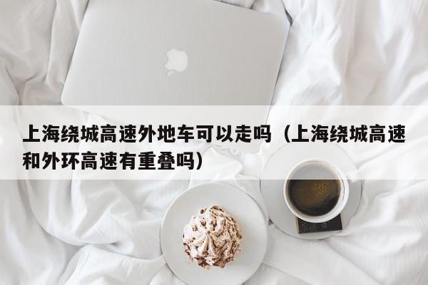 上海绕城高速外地车可以走吗(上海绕城高速和外环高速有重叠吗)