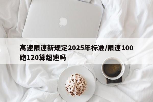 高速限速新规定2025年标准/限速100跑120算超速吗
