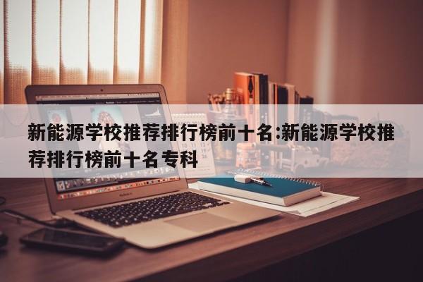 新能源学校推荐排行榜前十名:新能源学校推荐排行榜前十名专科