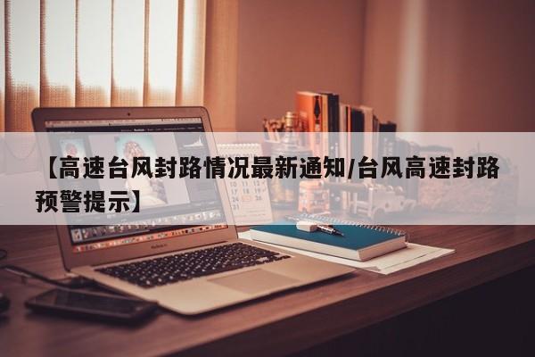 【高速台风封路情况最新通知/台风高速封路预警提示】
