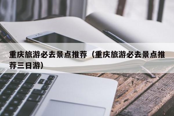 重庆旅游必去景点推荐(重庆旅游必去景点推荐三日游)