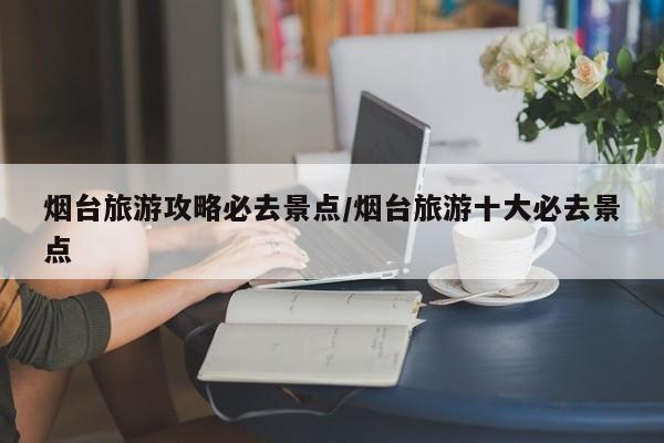 烟台旅游攻略必去景点/烟台旅游十大必去景点